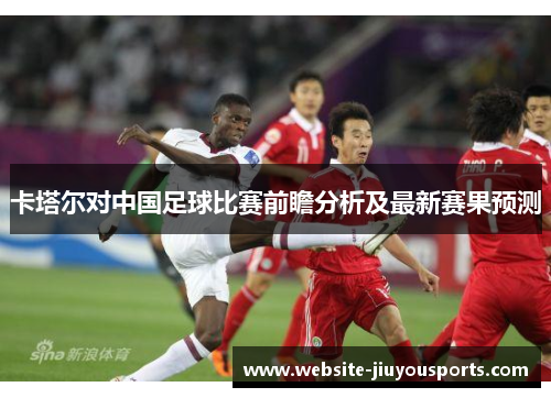 卡塔尔对中国足球比赛前瞻分析及最新赛果预测